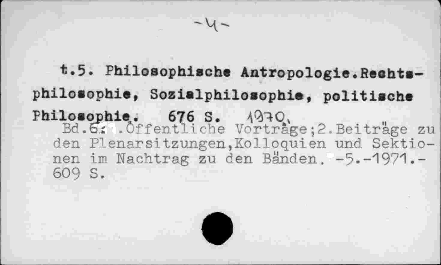 ﻿t.5. Philosophische Antropologie.Rechtsphilosophie, Sozialphilosophie, politische Philosophie.. 676 S. 4*^0,
Bd.&r .öffentliche Vortrage;2.Beitrage zu den Plenarsitzungen,Kolloquien und Sektionen im Nachtrag zu den Bänden. -5.-'197'1.-609 S.